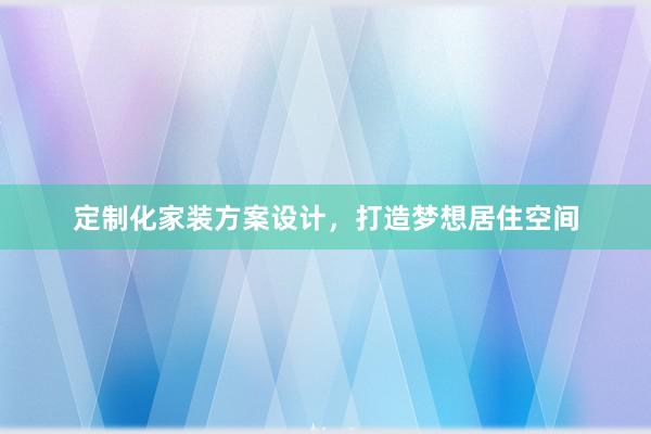 定制化家装方案设计，打造梦想居住空间