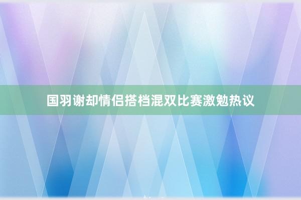 国羽谢却情侣搭档混双比赛激勉热议